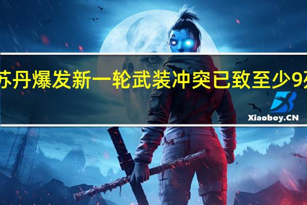 苏丹爆发新一轮武装冲突 已致至少9死19伤