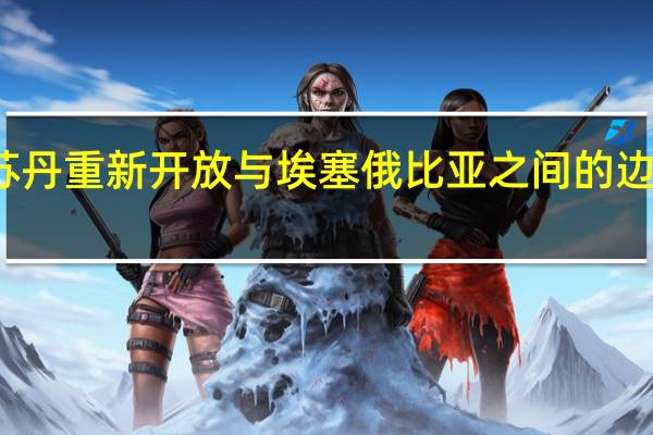 苏丹重新开放与埃塞俄比亚之间的边境口岸