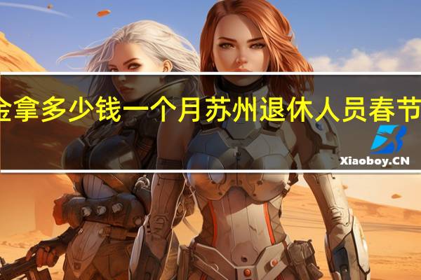 苏州养老金拿多少钱一个月 苏州退休人员春节补贴什么时候发