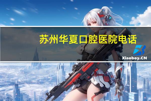 苏州华夏口腔医院电话(苏州三级甲等口腔医院有哪些)