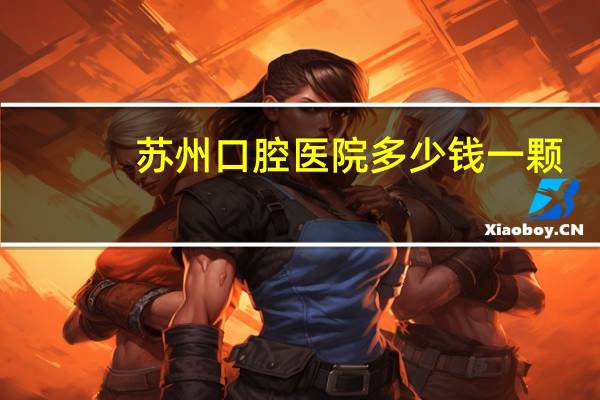 苏州口腔医院多少钱一颗？苏州口腔医疗机构有哪些