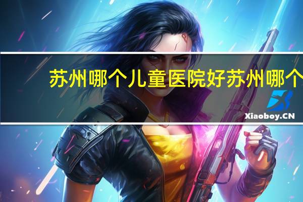 苏州哪个儿童医院好 苏州哪个医院儿童骨科好