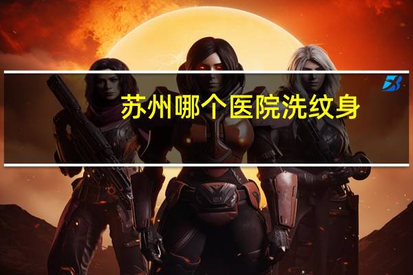 苏州哪个医院洗纹身，苏州哪里洗纹身比较好啊苏州洗纹身哪家医院好