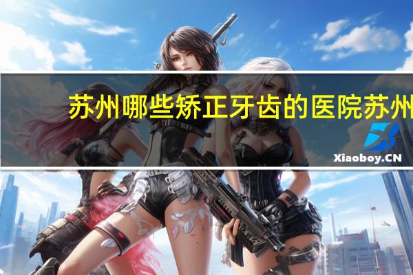 苏州哪些矫正牙齿的医院 苏州看牙哪里口碑最好