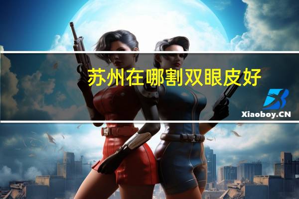 苏州在哪割双眼皮好？苏州最好的割双眼皮医院是哪家