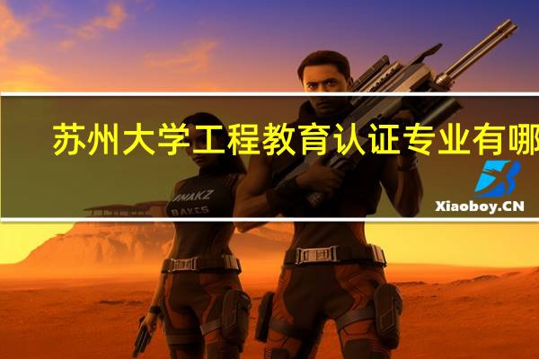 苏州大学工程教育认证专业有哪些