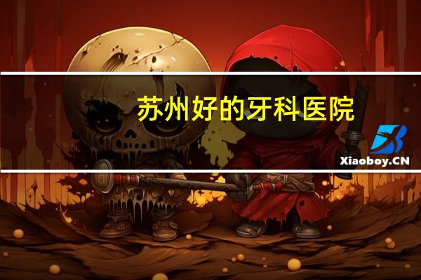 苏州好的牙科医院？苏州看牙哪里口碑最好
