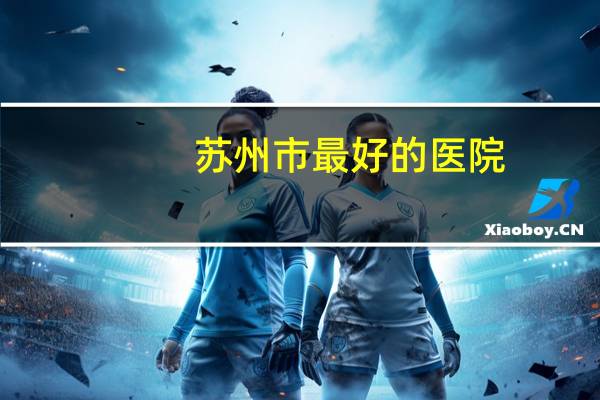 苏州市最好的医院(苏州最好的医院是)