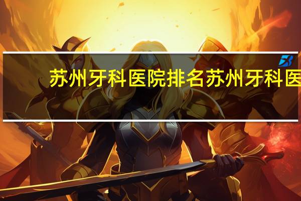 苏州牙科医院排名 苏州牙科医院排名哪家好