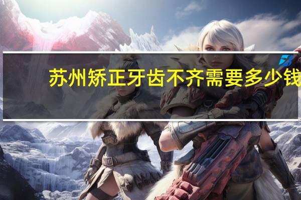 苏州矫正牙齿不齐需要多少钱？马迭尔冰棍到底是多少钱一个