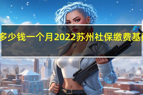 苏州社保多少钱一个月　2022苏州社保缴费基数及比例一览表