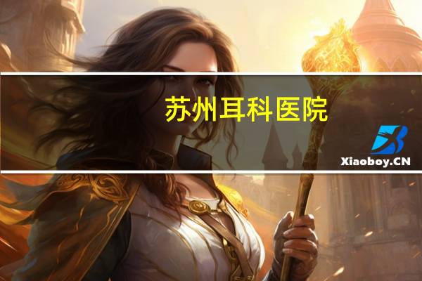 苏州耳科医院(苏州五官科医院哪家比较好)