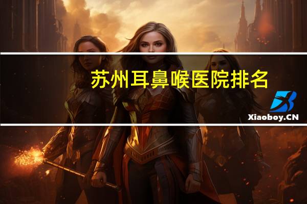 苏州耳鼻喉医院排名(苏州看耳鸣去哪家医院比较好)