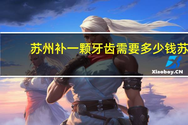 苏州补一颗牙齿需要多少钱 苏州哪里种植牙最便宜