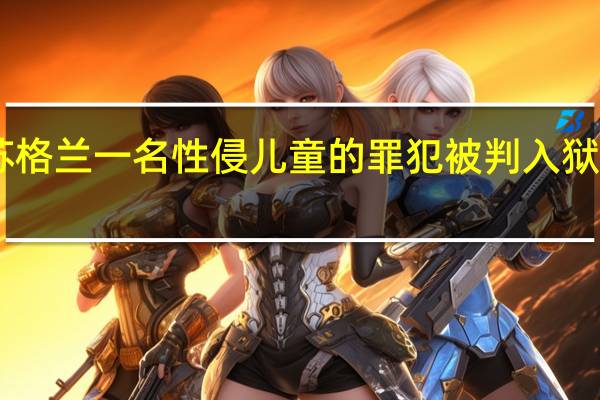 苏格兰一名性侵儿童的罪犯被判入狱20多年，最年轻受害者仅4岁