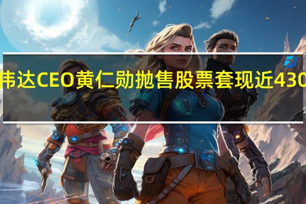 英伟达CEO黄仁勋抛售股票套现近4300万美元