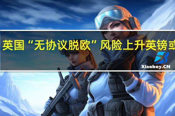 英国“无协议脱欧”风险上升 英镑或承压