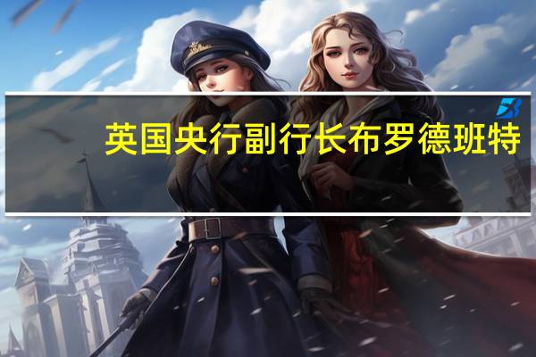 英国央行副行长布罗德班特：紧缩政策的影响可能比过去更弱或者影响有延迟