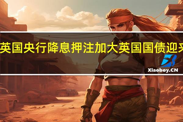 英国央行降息押注加大 英国国债迎来上涨