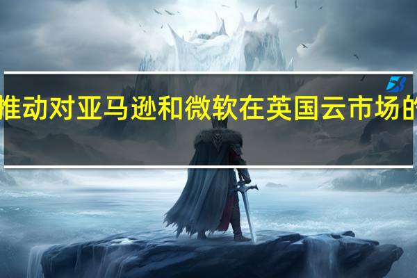 英国媒体监管机构OFCOM将推动对亚马逊和微软在英国云市场的主导地位进行调查 到底什么情况嘞