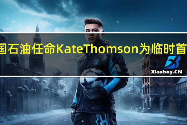英国石油任命Kate Thomson为临时首席财务官