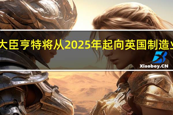 英国财政大臣亨特将从2025年起向英国制造业投资45亿英镑