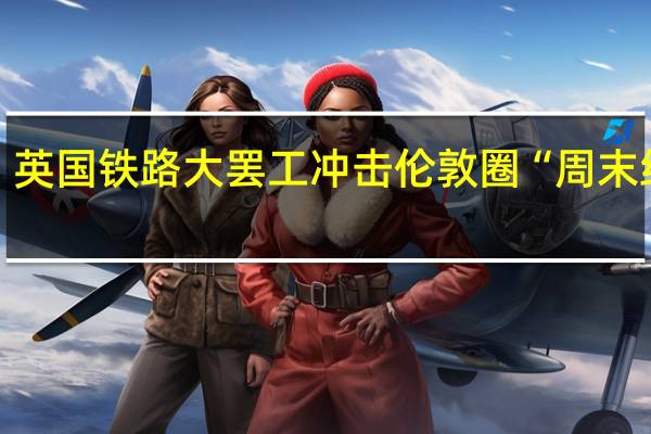 英国铁路大罢工冲击伦敦圈“周末经济”