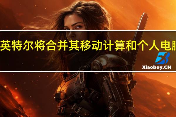 英特尔将合并其移动计算和个人电脑业务