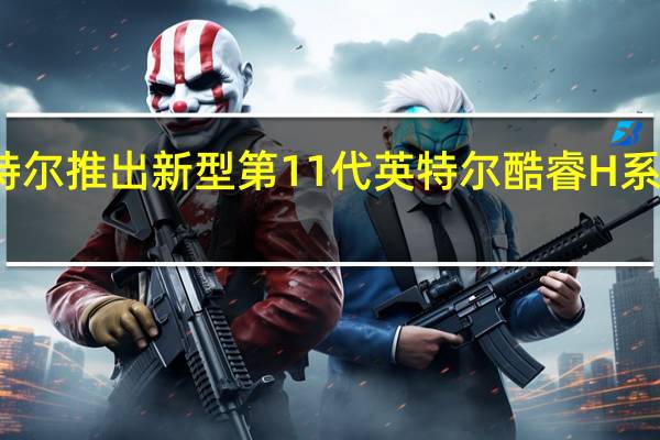 英特尔推出新型第11代英特尔酷睿H系列处理器