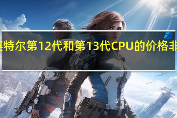 英特尔第12代和第13代CPU的价格非常优惠