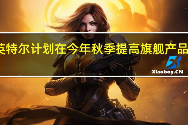 英特尔计划在今年秋季提高旗舰产品的价格