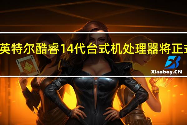 英特尔酷睿14代台式机处理器将正式发售