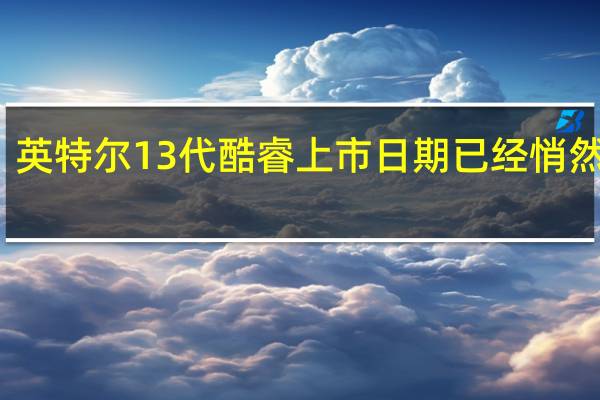 英特尔13代酷睿上市日期已经悄然临近