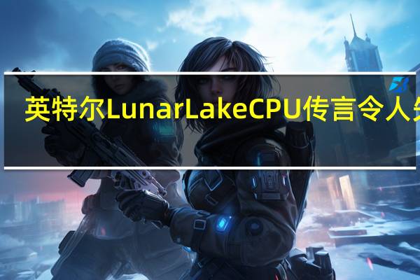 英特尔LunarLakeCPU传言令人失望