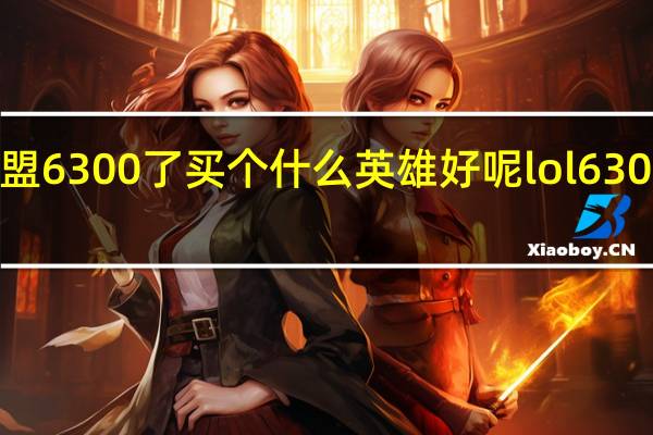 英雄联盟6300了买个什么英雄好呢 lol6300英雄排行榜