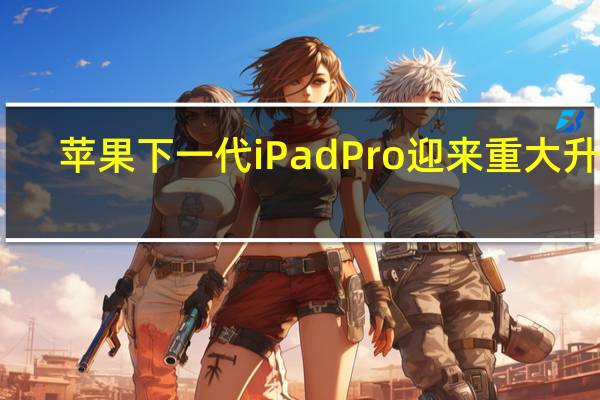 苹果下一代iPadPro迎来重大升级