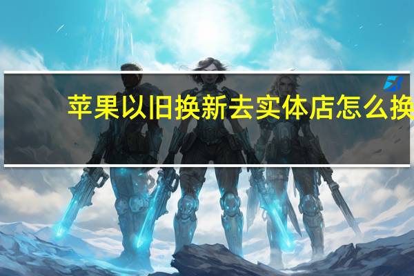 苹果以旧换新去实体店怎么换（苹果以旧换新）