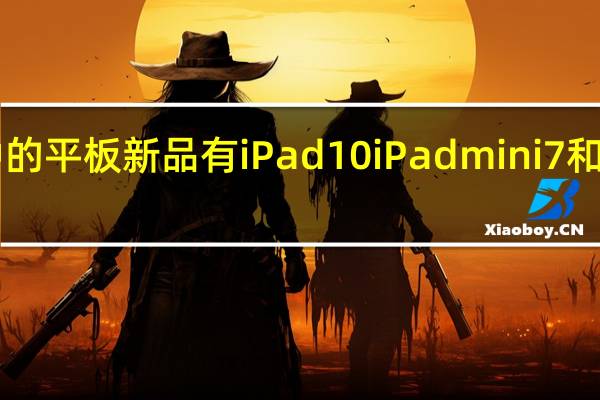 苹果准备中的平板新品有iPad10 iPadmini7和2022款iPadPro