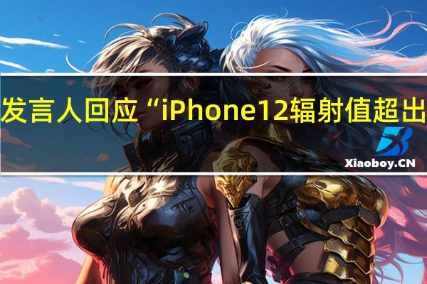 苹果发言人回应“iPhone 12辐射值超出欧盟标准”：将为法国用户发布软件更新