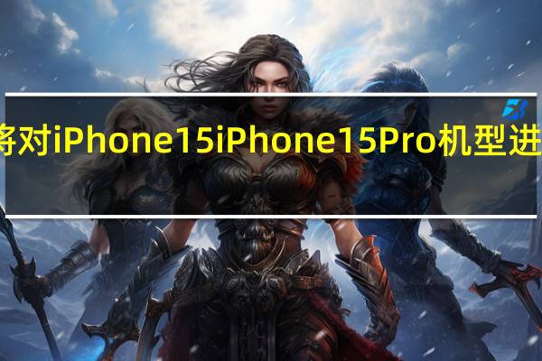 苹果将对iPhone15 iPhone15Pro机型进行重大改造