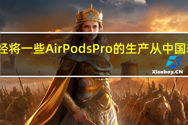苹果已经将一些AirPodsPro的生产从中国转移到了越南