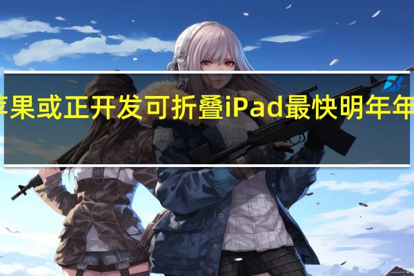 苹果或正开发可折叠iPad 最快明年年底发布