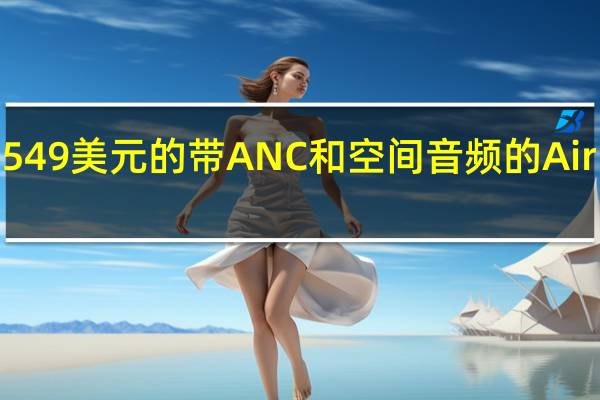 苹果推出549美元的带ANC和空间音频的AirPods Max耳机