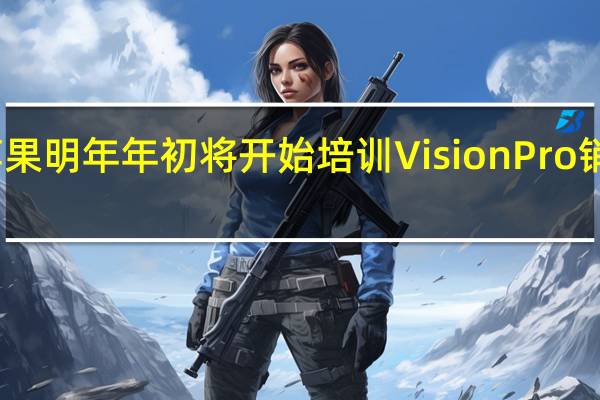 苹果明年年初将开始培训Vision Pro销售人员