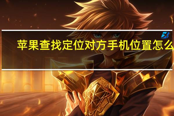 苹果查找定位对方手机位置怎么弄(定位对方手机位置怎么弄)