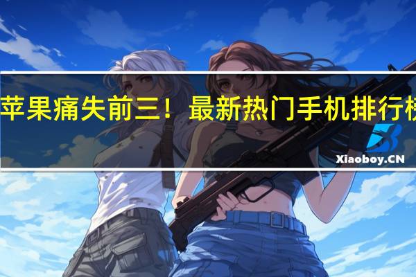 苹果痛失前三！最新热门手机排行榜公布：谷歌三星霸榜