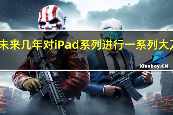 苹果计划在未来几年对iPad系列进行一系列大刀阔斧的变革升级