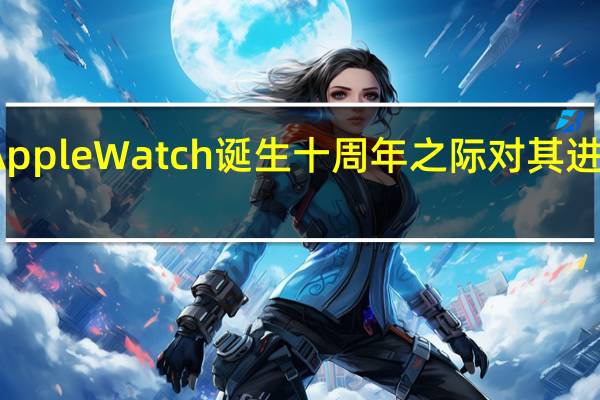 苹果计划在AppleWatch诞生十周年之际对其进行全面的重新设计