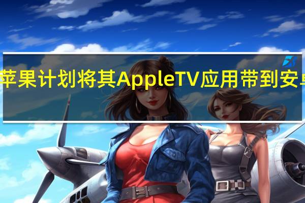 苹果计划将其Apple TV应用带到安卓平台