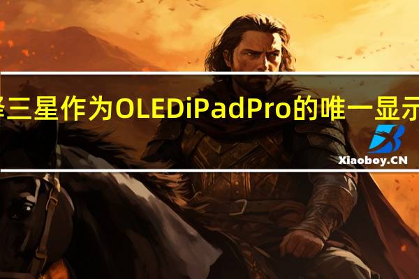 苹果选择三星作为OLEDiPadPro的唯一显示驱动器供应商